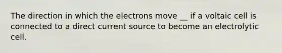 The direction in which the electrons move __ if a voltaic cell is connected to a direct current source to become an electrolytic cell.