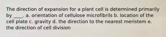 The direction of expansion for a plant cell is determined primarily by ____. a. orientation of cellulose microfibrils b. location of the cell plate c. gravity d. the direction to the nearest meristem e. the direction of cell division