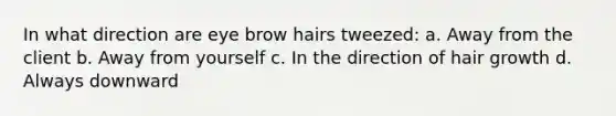 In what direction are eye brow hairs tweezed: a. Away from the client b. Away from yourself c. In the direction of hair growth d. Always downward