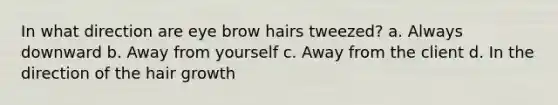 In what direction are eye brow hairs tweezed? a. Always downward b. Away from yourself c. Away from the client d. In the direction of the hair growth