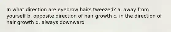 In what direction are eyebrow hairs tweezed? a. away from yourself b. opposite direction of hair growth c. in the direction of hair growth d. always downward