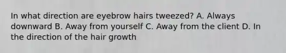 In what direction are eyebrow hairs tweezed? A. Always downward B. Away from yourself C. Away from the client D. In the direction of the hair growth