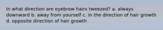 In what direction are eyebrow hairs tweezed? a. always downward b. away from yourself c. in the direction of hair growth d. opposite direction of hair growth