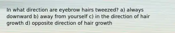 In what direction are eyebrow hairs tweezed? a) always downward b) away from yourself c) in the direction of hair growth d) opposite direction of hair growth