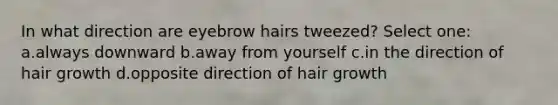 In what direction are eyebrow hairs tweezed? Select one: a.always downward b.away from yourself c.in the direction of hair growth d.opposite direction of hair growth