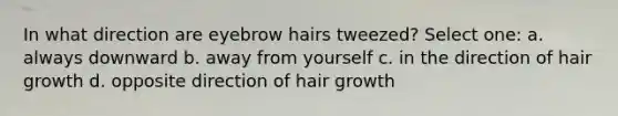 In what direction are eyebrow hairs tweezed? Select one: a. always downward b. away from yourself c. in the direction of hair growth d. opposite direction of hair growth