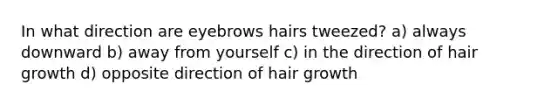 In what direction are eyebrows hairs tweezed? a) always downward b) away from yourself c) in the direction of hair growth d) opposite direction of hair growth