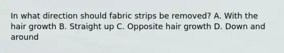 In what direction should fabric strips be removed? A. With the hair growth B. Straight up C. Opposite hair growth D. Down and around