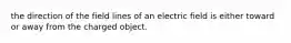 the direction of the field lines of an electric field is either toward or away from the charged object.