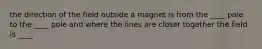 the direction of the field outside a magnet is from the ____ pole to the ____ pole and where the lines are closer together the field is ____