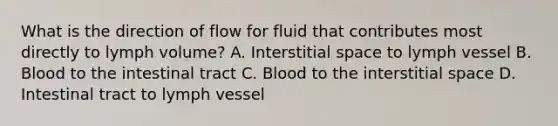 What is the direction of flow for fluid that contributes most directly to lymph volume? A. Interstitial space to lymph vessel B. Blood to the intestinal tract C. Blood to the interstitial space D. Intestinal tract to lymph vessel