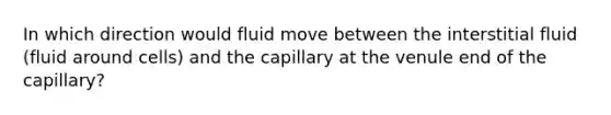 In which direction would fluid move between the interstitial fluid (fluid around cells) and the capillary at the venule end of the capillary?