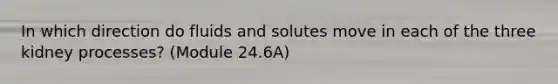 In which direction do fluids and solutes move in each of the three kidney processes? (Module 24.6A)