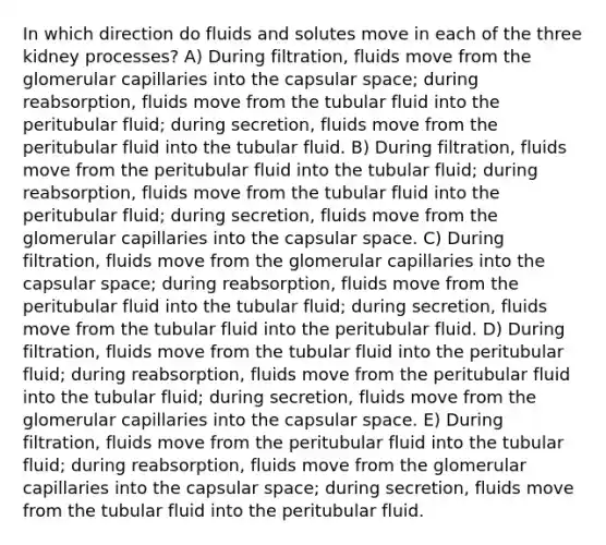 In which direction do fluids and solutes move in each of the three kidney processes? A) During filtration, fluids move from the glomerular capillaries into the capsular space; during reabsorption, fluids move from the tubular fluid into the peritubular fluid; during secretion, fluids move from the peritubular fluid into the tubular fluid. B) During filtration, fluids move from the peritubular fluid into the tubular fluid; during reabsorption, fluids move from the tubular fluid into the peritubular fluid; during secretion, fluids move from the glomerular capillaries into the capsular space. C) During filtration, fluids move from the glomerular capillaries into the capsular space; during reabsorption, fluids move from the peritubular fluid into the tubular fluid; during secretion, fluids move from the tubular fluid into the peritubular fluid. D) During filtration, fluids move from the tubular fluid into the peritubular fluid; during reabsorption, fluids move from the peritubular fluid into the tubular fluid; during secretion, fluids move from the glomerular capillaries into the capsular space. E) During filtration, fluids move from the peritubular fluid into the tubular fluid; during reabsorption, fluids move from the glomerular capillaries into the capsular space; during secretion, fluids move from the tubular fluid into the peritubular fluid.