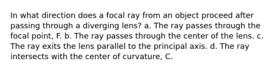 In what direction does a focal ray from an object proceed after passing through a diverging lens? a. The ray passes through the focal point, F. b. The ray passes through the center of the lens. c. The ray exits the lens parallel to the principal axis. d. The ray intersects with the center of curvature, C.