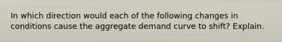 In which direction would each of the following changes in conditions cause the aggregate demand curve to shift? Explain.