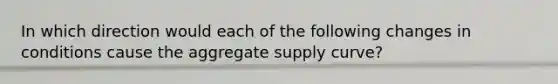 In which direction would each of the following changes in conditions cause the aggregate supply curve?