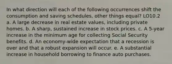 In what direction will each of the following occurrences shift the consumption and saving schedules, other things equal? LO10.2 a. A large decrease in real estate values, including private homes. b. A sharp, sustained increase in stock prices. c. A 5-year increase in the minimum age for collecting Social Security benefits. d. An economy-wide expectation that a recession is over and that a robust expansion will occur. e. A substantial increase in household borrowing to finance auto purchases.