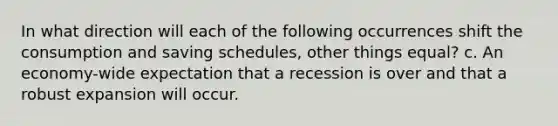 In what direction will each of the following occurrences shift the consumption and saving schedules, other things equal? c. An economy-wide expectation that a recession is over and that a robust expansion will occur.