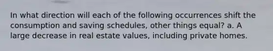 In what direction will each of the following occurrences shift the consumption and saving schedules, other things equal? a. A large decrease in real estate values, including private homes.