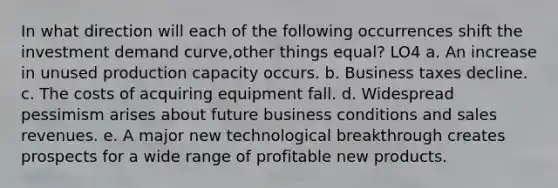 In what direction will each of the following occurrences shift the investment demand curve,other things equal? LO4 a. An increase in unused production capacity occurs. b. Business taxes decline. c. The costs of acquiring equipment fall. d. Widespread pessimism arises about future business conditions and sales revenues. e. A major new technological breakthrough creates prospects for a wide range of profitable new products.