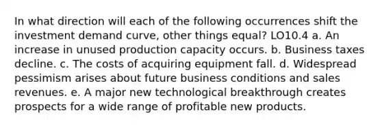 In what direction will each of the following occurrences shift the investment demand curve, other things equal? LO10.4 a. An increase in unused production capacity occurs. b. Business taxes decline. c. The costs of acquiring equipment fall. d. Widespread pessimism arises about future business conditions and sales revenues. e. A major new technological breakthrough creates prospects for a wide range of profitable new products.