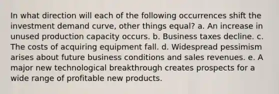 In what direction will each of the following occurrences shift the investment demand curve, other things equal? a. An increase in unused production capacity occurs. b. Business taxes decline. c. The costs of acquiring equipment fall. d. Widespread pessimism arises about future business conditions and sales revenues. e. A major new technological breakthrough creates prospects for a wide range of profitable new products.