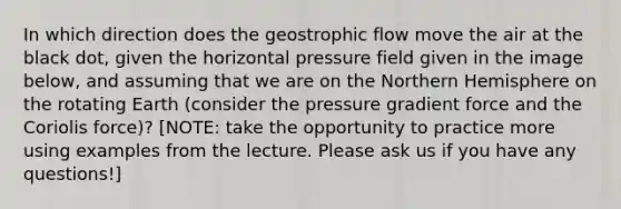 In which direction does the geostrophic flow move the air at the black dot, given the horizontal pressure field given in the image below, and assuming that we are on the Northern Hemisphere on the rotating Earth (consider the pressure gradient force and the Coriolis force)? [NOTE: take the opportunity to practice more using examples from the lecture. Please ask us if you have any questions!]