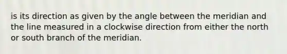 is its direction as given by the angle between the meridian and the line measured in a clockwise direction from either the north or south branch of the meridian.