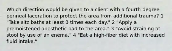 Which direction would be given to a client with a fourth-degree perineal laceration to protect the area from additional trauma? 1 "Take sitz baths at least 3 times each day." 2 "Apply a premoistened anesthetic pad to the area." 3 "Avoid straining at stool by use of an enema." 4 "Eat a high-fiber diet with increased fluid intake."