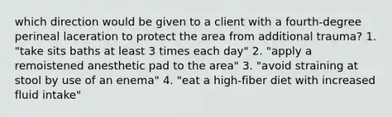 which direction would be given to a client with a fourth-degree perineal laceration to protect the area from additional trauma? 1. "take sits baths at least 3 times each day" 2. "apply a remoistened anesthetic pad to the area" 3. "avoid straining at stool by use of an enema" 4. "eat a high-fiber diet with increased fluid intake"