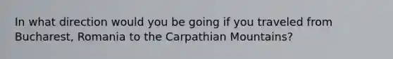 In what direction would you be going if you traveled from Bucharest, Romania to the Carpathian Mountains?