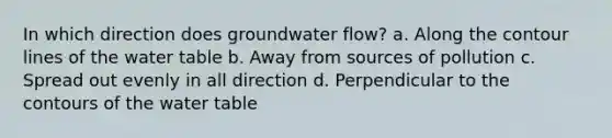 In which direction does groundwater flow? a. Along the contour lines of the water table b. Away from sources of pollution c. Spread out evenly in all direction d. Perpendicular to the contours of the water table