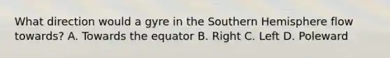 What direction would a gyre in the Southern Hemisphere flow towards? A. Towards the equator B. Right C. Left D. Poleward