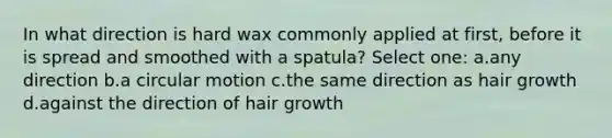 In what direction is hard wax commonly applied at first, before it is spread and smoothed with a spatula? Select one: a.any direction b.a circular motion c.the same direction as hair growth d.against the direction of hair growth