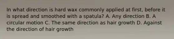 In what direction is hard wax commonly applied at first, before it is spread and smoothed with a spatula? A. Any direction B. A circular motion C. The same direction as hair growth D. Against the direction of hair growth