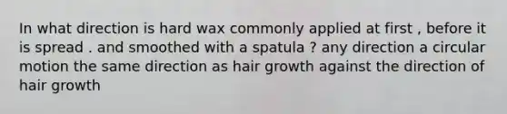 In what direction is hard wax commonly applied at first , before it is spread . and smoothed with a spatula ? any direction a <a href='https://www.questionai.com/knowledge/k1z0N3ABoP-circular-motion' class='anchor-knowledge'>circular motion</a> the same direction as hair growth against the direction of hair growth