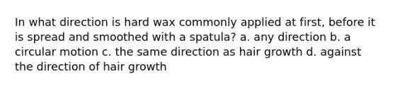 In what direction is hard wax commonly applied at first, before it is spread and smoothed with a spatula? a. any direction b. a circular motion c. the same direction as hair growth d. against the direction of hair growth