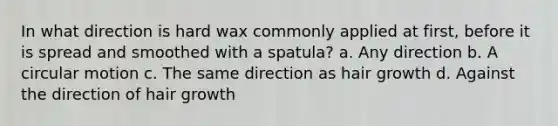 In what direction is hard wax commonly applied at first, before it is spread and smoothed with a spatula? a. Any direction b. A circular motion c. The same direction as hair growth d. Against the direction of hair growth