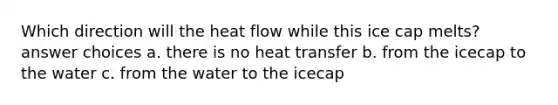 Which direction will the heat flow while this ice cap melts? answer choices a. there is no heat transfer b. from the icecap to the water c. from the water to the icecap