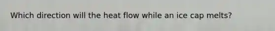 Which direction will the heat flow while an ice cap melts?