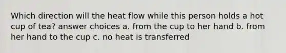 Which direction will the heat flow while this person holds a hot cup of tea? answer choices a. from the cup to her hand b. from her hand to the cup c. no heat is transferred