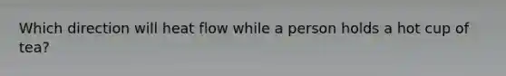 Which direction will heat flow while a person holds a hot cup of tea?
