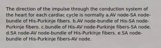 The direction of the impulse through the conduction system of the heart for each cardiac cycle is normally a.AV node-SA node-bundle of His-Purkinje fibers. b.AV node-bundle of His-SA node-Purkinje fibers. c.bundle of His-AV node-Purkinje fibers-SA node. d.SA node-AV node-bundle of His-Purkinje fibers. e.SA node-bundle of His-Purkinje fibers-AV node.