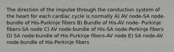 The direction of the impulse through the conduction system of the heart for each cardiac cycle is normally A) AV node-SA node-bundle of His-Purkinje fibers B) Bundle of His-AV node- Purkinje fibers-SA node C) AV node-bundle of His-SA node-Perkinje fibers D) SA node-bundle of His-Purkinje fibers-AV node E) SA node-AV node-bundle of His-Perkinje fibers