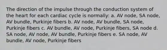 The direction of the impulse through the conduction system of the heart for each cardiac cycle is normally: a. AV node, SA node, AV bundle, Purkinje fibers b. AV node, AV bundle, SA node, Purkinje fibers c. AV bundle, AV node, Purkinje fibers, SA node d. SA node, AV node, AV bundle, Purkinje fibers e. SA node, AV bundle, AV node, Purkinje fibers