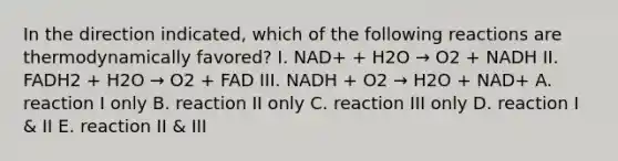 In the direction indicated, which of the following reactions are thermodynamically favored? I. NAD+ + H2O → O2 + NADH II. FADH2 + H2O → O2 + FAD III. NADH + O2 → H2O + NAD+ A. reaction I only B. reaction II only C. reaction III only D. reaction I & II E. reaction II & III