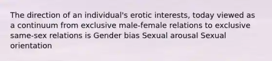 The direction of an individual's erotic interests, today viewed as a continuum from exclusive male-female relations to exclusive same-sex relations is Gender bias Sexual arousal Sexual orientation