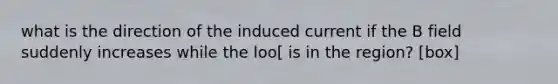 what is the direction of the induced current if the B field suddenly increases while the loo[ is in the region? [box]