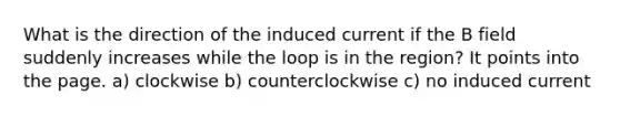 What is the direction of the induced current if the B field suddenly increases while the loop is in the region? It points into the page. a) clockwise b) counterclockwise c) no induced current